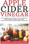 Apple Cider Vinegar: Your Complete Guide on How to Use and Enjoy the Whole Benefits of Apple Cider Vinegar. Includes Detox Guide, Natural Remedies and Recipes