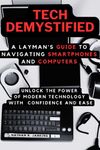 TECH DEMYSTIFIED: A Layman's Guide to Navigating Smartphones and Computers: Unlock the Power of Modern Technology with Confidence and Ease