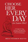 Choose Her Every Day (Or Leave Her): A Guide For Your Journey Through The Transformational Fires Of Love & Intimacy