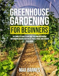 Greenhouse Gardening for Beginners: The Complete Guide to Building Your Own Greenhouse and Growing Organic Vegetables, Fruits, Herbs, and Flowers Year-Round