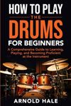 How to Play the Drums for Beginners: A Comprehensive Guide to Learning, Playing, and Becoming Proficient at the Instrument