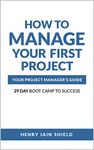 How to Manage Your First Project: Your Project Manager’s Guide - 29 Day Boot Camp to Success