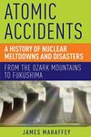 Atomic Accidents A History Of Nuclear Meltdowns And Disasters: From The Ozark Mountains To Fukushima