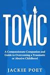 Toxic: A Compassionate Companion and Guide to Overcoming a Traumatic or Abusive Childhood