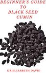 BEGINNER'S GUIDE TO BLACK SEED CUMIN: Alternative Healing and Natural Health Remedies with Black Seed Cumin : Everything You Need To Know