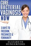 Cure Bacterial Vaginosis Now: Three Days to Freedom, Freshness & Femininity