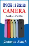 IPHONE 13 SERIES CAMERA USER GUIDE: A complete understanding of photographic management of your Pro, Pro Max, and Mini devices