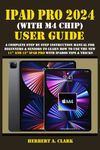 IPAD PRO 2024 (WITH M4 CHIP) USER GUIDE: A Complete Step By Step Instruction Manual for Beginners & Seniors to Learn How to Use the New 11” and 13” iPad Pro With iPadOS Tips & Tricks