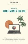 How to Make Money Online: A Beginner’s Guide to Almost Passive Income with Ecommerce, Affiliate Marketing, Self-Publishing, Niche Websites, Online Courses and More