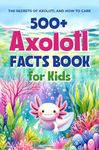 500+ Axolotl Facts Book for Kids: The Secrets of Axolotl and How to Care: Awesome Facts about Axolotl