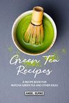 Green Tea Recipes: A Recipe Book for Matcha Green Tea and Other Ideas