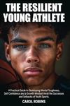 The Resilient Young Athlete: A Practical Guide to Developing Mental Toughness, Self Confidence, and a Growth Mindset Amid the Success and Setbacks of Youth Sports