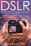 DSLR Photography: The Beginners Guide to Understanding Aperture, Shutter Speed, ISO and Exposure (DSLR Cameras, Digital Photography, DSLR Photography for Beginners, Digital Cameras, DSLR Exposure)