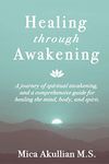 Healing through Awakening: A Journey of Spiritual Awakening, and a Comprehensive Guide for Healing the Mind, Body, and Spirit