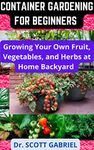 CONTAINER GARDENING FOR BEGINNERS : Growing Your own Fruit,Vegetable and Herbs at Home Backyard