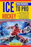 ICE HOCKEY FROM BEGINNERS TO PRO: Everything from Rules, Strategies, Techniques, Skill Development, Drills, Equipment, Coaching Tips, and Sportsmanship for Players and Enthusiasts