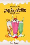 The Ultimate Milkshake Recipe Book: Quick Easy and Creamy Milkshake Recipes for Kids, Milkshakes for Snack and Dessert