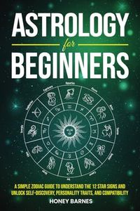 Astrology for Beginners: A Simple Zodiac Guide to Understand the 12 Star Signs and Unlock Self-Discovery, Personality Traits, and Compatibility