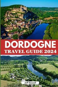 Dordogne Travel Guide 2024: Discover Historic Landmarks, Must-See Attractions, Cuisine, Activities, Accommodation Options, Insider Tips and Itinerary for an Unforgettable Adventure in Southern France