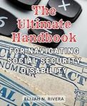 The Ultimate Handbook for Navigating Social Security Disability: The Ultimate Handbook for Mastering Social Security Disability Claims and Achieving Successful Outcomes