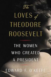 The Loves of Theodore Roosevelt: The Women Who Created a President