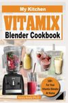 MY KITCHEN VITAMIX BLENDER COOKBOOK: 100+ Recipes for of Delectable, All-Natural, Quick and Easy Vitamix Blender Recipes for Total Health, Weight Loss, Anti-Aging, Disease Fighting, and Detox