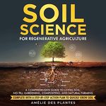 Soil Science for Regenerative Agriculture: A Comprehensive Guide to Living Soil, No-till Gardening, Composting and Natural Farming - Complete with a Step-by-Step Action Plan to Quickly Grow Soil