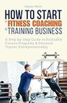 How to Start a Fitness Coaching and Training Business: A Step-by-Step Guide to Profitable Fitness Programs and Personal Trainer Entrepreneurship