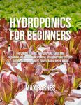 Hydroponics for Beginners: The Complete Guide to Hydroponic Gardening, Designing and Building Inexpensive DIY Hydroponic Systems, And Growing Vegetables, Fruits, and Herbs in Water