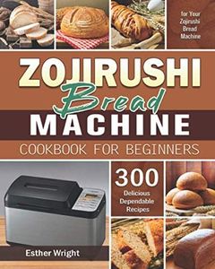 Zojirushi Bread Machine Cookbook for Beginners: 300 Delicious Dependable Recipes for Your Zojirushi Bread Machine