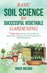 BASIC SOIL SCIENCE for SUCCESSFUL VEGETABLE GARDENING: 7 Simple Steps to Ensure Your Traditional, Raised-Bed, Container, or No-Till Garden Isn't a Weed-Filled Failure