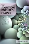 The Solution-Focused Helper: Ethics And Practice In Health And Social Care: Ethics and Practice in Health and Social Care