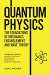 Quantum Physics: The Foundations of Mechanics, Entanglement and Wave Theory: A Beginners Guide to Quantum Mechanics, String Theory, Field Theory, and Quantum Computing