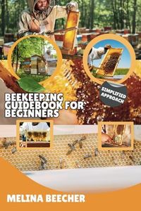BEEKEEPING GUIDEBOOK FOR BEGINNERS: A Simplified Approach To Backyard Commercial Natural Apiculture Guide From Newbie To Advanced Level