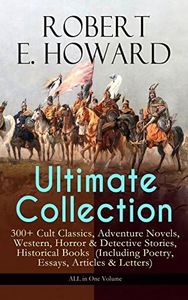 ROBERT E. HOWARD Ultimate Collection – 300+ Cult Classics: Adventure Novels, Western, Horror & Detective Stories, Historical Books (Including Poetry, Essays, Articles & Letters) - ALL in One Volume