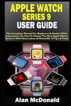 APPLE WATCH SERIES 9 USER GUIDE: The Complete Manual For Beginners & Seniors With Instructions On How To Master The New Apple Watch Series 9. With Illustrations & WatchOS 10 Tips & Tricks