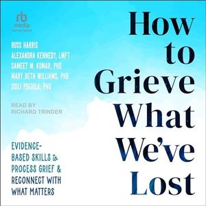 How to Grieve What We've Lost: Evidence-Based Skills to Process Grief and Reconnect with What Matters