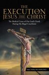 The Execution of Jesus the Christ: The Medical Cause of Our Lord’s Death During His Illegal Crucifixion (Medical Cause of Our Lord's Death During His Illegal Crucifi)