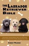 The Labrador Retriever Bible - A Beginners Training Manual With Tips and Tricks For An Untrained Puppy To Well Behaved Adult Dog