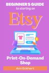 Beginner's Guide To Starting An Etsy Print-On-Demand Shop: How To Start Your Own POD Business Selling Clothing, Home Décor, Gifts & More