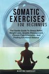 SOMATIC EXERCISES FOR BEGINNERS: The Gentle Guide To Stress Relief, Weight Loss, Anxiety Management, Chronic Pain Alleviation, And Finding Emotional Balance..