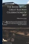 The Book Of The Great Railway Celebrations Of 1857: Embracing A Full Account Of The Opening Of The Ohio & Mississippi, And The Marietta & Cincinnati ... Baltimore And Ohio Railroad: With Histories