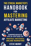 The Ethical Marketer's Handbook for Mastering Affiliate Marketing: Comprehensive Step-By-Step Guide for Practical and Ethical Online Marketing