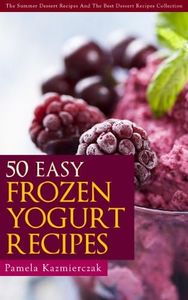 50 Easy Frozen Yogurt Recipes – The Frozen Yogurt Cookbook (The Summer Dessert Recipes And The Best Dessert Recipes Collection 5)