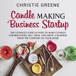 Candle-Making Business Startup: The Ultimate Guide on How to Make Candles for Beginners, Sell Them, and Grow a Business from the Comfort of Your Home