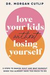 Love Your Kids Without Losing Yourself: 5 Steps to Banish Guilt and Beat Burnout When You Already Have Too Much to Do