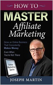 How to Master Affiliate Marketing: Grow An Online Business That Consistently Makes Money Even When You're Not There