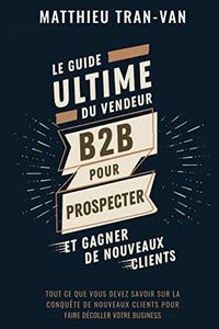 Le guide Ultime du Vendeur B2B pour Prospecter et Gagner de Nouveaux Clients: Tout ce que vous devez savoir sur la conquête de nouveaux clients pour faire décoller votre business