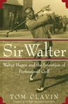 Sir Walter: Walter Hagen and the Invention of Professional Gol