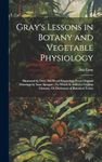 Gray's Lessons in Botany and Vegetable Physiology: Illustrated by Over 360 Wood Engravings From Original Drawings by Isaac Sprague: To Which Is Added ... Glossary, Or Dictionary of Botanical Terms